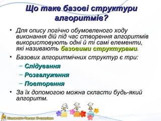 Що таке базові структуриЩо таке базові структури
алгоритмів?алгоритмів?
• Для опису логічно обумовленого ходу
виконання дій під час створення алгоритмів
використовують одні й ті самі елементи,
які називають базовими структурамибазовими структурами.
• Базових алгоритмічних структур є три:
– СлідуванняСлідування
– РозгалуженняРозгалуження
– ПовторенняПовторення
• За їх допомогою можна скласти будь-який
алгоритм.
 