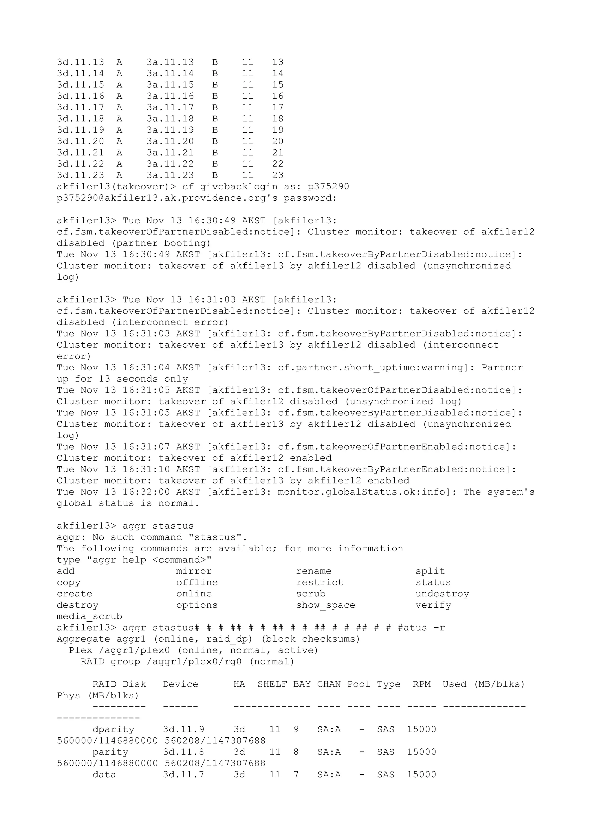3d.11.13 A     3a.11.13   B    11   13
3d.11.14 A     3a.11.14   B    11   14
3d.11.15 A     3a.11.15   B    11   15
3d.11.16 A     3a.11.16   B    11   16
3d.11.17 A     3a.11.17   B    11   17
3d.11.18 A     3a.11.18   B    11   18
3d.11.19 A     3a.11.19   B    11   19
3d.11.20 A     3a.11.20   B    11   20
3d.11.21 A     3a.11.21   B    11   21
3d.11.22 A     3a.11.22   B    11   22
3d.11.23 A     3a.11.23   B    11   23
akfiler13(takeover)> cf givebacklogin as: p375290
p375290@akfiler13.ak.providence.org's password:

akfiler13> Tue Nov 13 16:30:49 AKST [akfiler13:
cf.fsm.takeoverOfPartnerDisabled:notice]: Cluster monitor: takeover of akfiler12
disabled (partner booting)
Tue Nov 13 16:30:49 AKST [akfiler13: cf.fsm.takeoverByPartnerDisabled:notice]:
Cluster monitor: takeover of akfiler13 by akfiler12 disabled (unsynchronized
log)

akfiler13> Tue Nov 13 16:31:03 AKST [akfiler13:
cf.fsm.takeoverOfPartnerDisabled:notice]: Cluster monitor: takeover of akfiler12
disabled (interconnect error)
Tue Nov 13 16:31:03 AKST [akfiler13: cf.fsm.takeoverByPartnerDisabled:notice]:
Cluster monitor: takeover of akfiler13 by akfiler12 disabled (interconnect
error)
Tue Nov 13 16:31:04 AKST [akfiler13: cf.partner.short_uptime:warning]: Partner
up for 13 seconds only
Tue Nov 13 16:31:05 AKST [akfiler13: cf.fsm.takeoverOfPartnerDisabled:notice]:
Cluster monitor: takeover of akfiler12 disabled (unsynchronized log)
Tue Nov 13 16:31:05 AKST [akfiler13: cf.fsm.takeoverByPartnerDisabled:notice]:
Cluster monitor: takeover of akfiler13 by akfiler12 disabled (unsynchronized
log)
Tue Nov 13 16:31:07 AKST [akfiler13: cf.fsm.takeoverOfPartnerEnabled:notice]:
Cluster monitor: takeover of akfiler12 enabled
Tue Nov 13 16:31:10 AKST [akfiler13: cf.fsm.takeoverByPartnerEnabled:notice]:
Cluster monitor: takeover of akfiler13 by akfiler12 enabled
Tue Nov 13 16:32:00 AKST [akfiler13: monitor.globalStatus.ok:info]: The system's
global status is normal.

akfiler13> aggr stastus
aggr: No such command "stastus".
The following commands are available; for more information
type "aggr help <command>"
add                  mirror               rename            split
copy                 offline              restrict          status
create               online               scrub             undestroy
destroy              options              show_space        verify
media_scrub
akfiler13> aggr stastus# # # ## # # ## # # ## # # ## # # #atus -r
Aggregate aggr1 (online, raid_dp) (block checksums)
  Plex /aggr1/plex0 (online, normal, active)
     RAID group /aggr1/plex0/rg0 (normal)

      RAID Disk     Device     HA   SHELF BAY CHAN Pool Type     RPM    Used (MB/blks)
Phys (MB/blks)
      ---------     ------     ------------- ---- ---- ---- ----- --------------
--------------
      dparity       3d.11.9     3d    11   9   SA:A   -   SAS   15000
560000/1146880000   560208/1147307688
      parity        3d.11.8     3d    11   8   SA:A   -   SAS   15000
560000/1146880000   560208/1147307688
      data          3d.11.7     3d    11   7   SA:A   -   SAS   15000
 