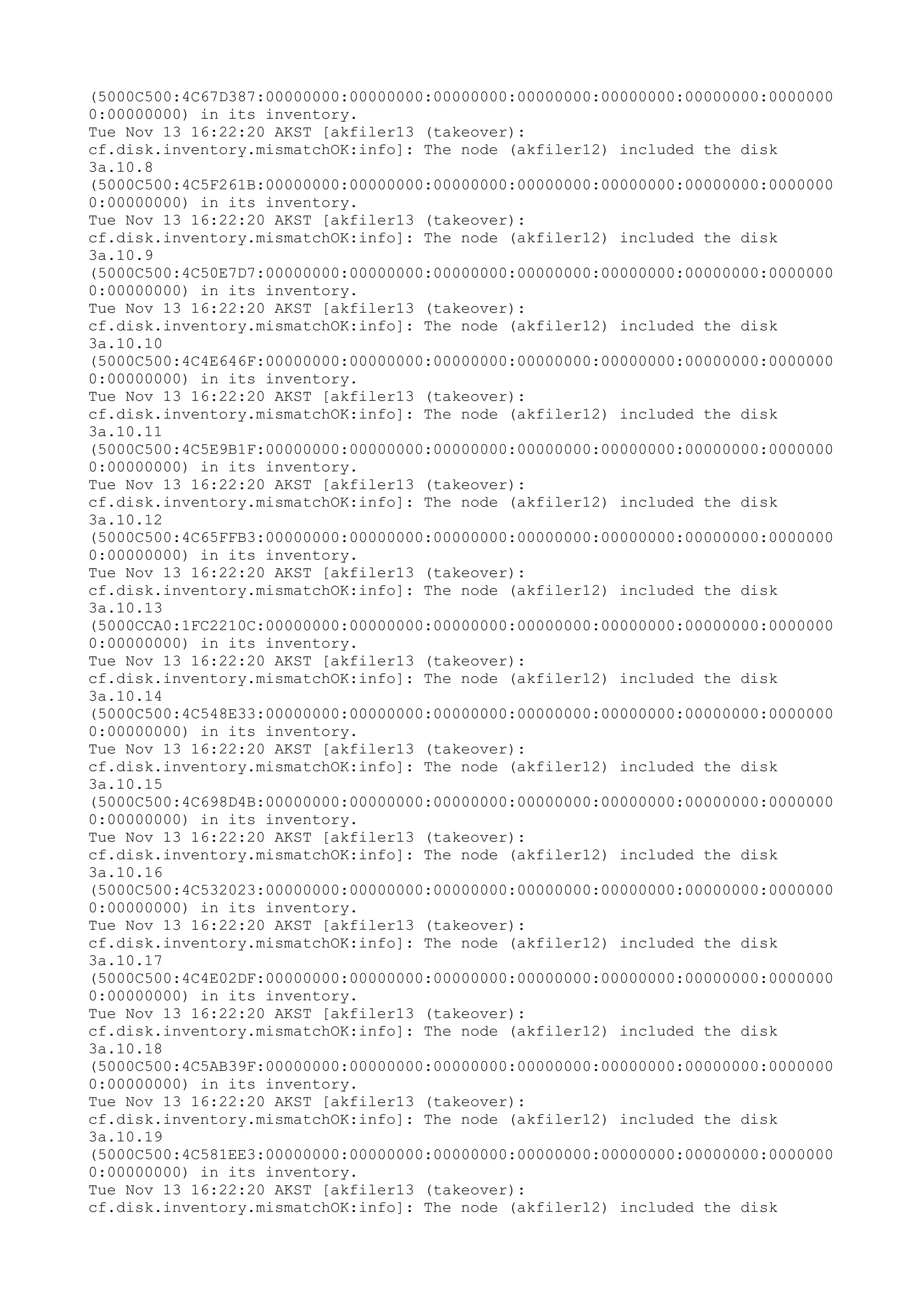 (5000C500:4C67D387:00000000:00000000:00000000:00000000:00000000:00000000:0000000
0:00000000) in its inventory.
Tue Nov 13 16:22:20 AKST [akfiler13 (takeover):
cf.disk.inventory.mismatchOK:info]: The node (akfiler12) included the disk
3a.10.8
(5000C500:4C5F261B:00000000:00000000:00000000:00000000:00000000:00000000:0000000
0:00000000) in its inventory.
Tue Nov 13 16:22:20 AKST [akfiler13 (takeover):
cf.disk.inventory.mismatchOK:info]: The node (akfiler12) included the disk
3a.10.9
(5000C500:4C50E7D7:00000000:00000000:00000000:00000000:00000000:00000000:0000000
0:00000000) in its inventory.
Tue Nov 13 16:22:20 AKST [akfiler13 (takeover):
cf.disk.inventory.mismatchOK:info]: The node (akfiler12) included the disk
3a.10.10
(5000C500:4C4E646F:00000000:00000000:00000000:00000000:00000000:00000000:0000000
0:00000000) in its inventory.
Tue Nov 13 16:22:20 AKST [akfiler13 (takeover):
cf.disk.inventory.mismatchOK:info]: The node (akfiler12) included the disk
3a.10.11
(5000C500:4C5E9B1F:00000000:00000000:00000000:00000000:00000000:00000000:0000000
0:00000000) in its inventory.
Tue Nov 13 16:22:20 AKST [akfiler13 (takeover):
cf.disk.inventory.mismatchOK:info]: The node (akfiler12) included the disk
3a.10.12
(5000C500:4C65FFB3:00000000:00000000:00000000:00000000:00000000:00000000:0000000
0:00000000) in its inventory.
Tue Nov 13 16:22:20 AKST [akfiler13 (takeover):
cf.disk.inventory.mismatchOK:info]: The node (akfiler12) included the disk
3a.10.13
(5000CCA0:1FC2210C:00000000:00000000:00000000:00000000:00000000:00000000:0000000
0:00000000) in its inventory.
Tue Nov 13 16:22:20 AKST [akfiler13 (takeover):
cf.disk.inventory.mismatchOK:info]: The node (akfiler12) included the disk
3a.10.14
(5000C500:4C548E33:00000000:00000000:00000000:00000000:00000000:00000000:0000000
0:00000000) in its inventory.
Tue Nov 13 16:22:20 AKST [akfiler13 (takeover):
cf.disk.inventory.mismatchOK:info]: The node (akfiler12) included the disk
3a.10.15
(5000C500:4C698D4B:00000000:00000000:00000000:00000000:00000000:00000000:0000000
0:00000000) in its inventory.
Tue Nov 13 16:22:20 AKST [akfiler13 (takeover):
cf.disk.inventory.mismatchOK:info]: The node (akfiler12) included the disk
3a.10.16
(5000C500:4C532023:00000000:00000000:00000000:00000000:00000000:00000000:0000000
0:00000000) in its inventory.
Tue Nov 13 16:22:20 AKST [akfiler13 (takeover):
cf.disk.inventory.mismatchOK:info]: The node (akfiler12) included the disk
3a.10.17
(5000C500:4C4E02DF:00000000:00000000:00000000:00000000:00000000:00000000:0000000
0:00000000) in its inventory.
Tue Nov 13 16:22:20 AKST [akfiler13 (takeover):
cf.disk.inventory.mismatchOK:info]: The node (akfiler12) included the disk
3a.10.18
(5000C500:4C5AB39F:00000000:00000000:00000000:00000000:00000000:00000000:0000000
0:00000000) in its inventory.
Tue Nov 13 16:22:20 AKST [akfiler13 (takeover):
cf.disk.inventory.mismatchOK:info]: The node (akfiler12) included the disk
3a.10.19
(5000C500:4C581EE3:00000000:00000000:00000000:00000000:00000000:00000000:0000000
0:00000000) in its inventory.
Tue Nov 13 16:22:20 AKST [akfiler13 (takeover):
cf.disk.inventory.mismatchOK:info]: The node (akfiler12) included the disk
 