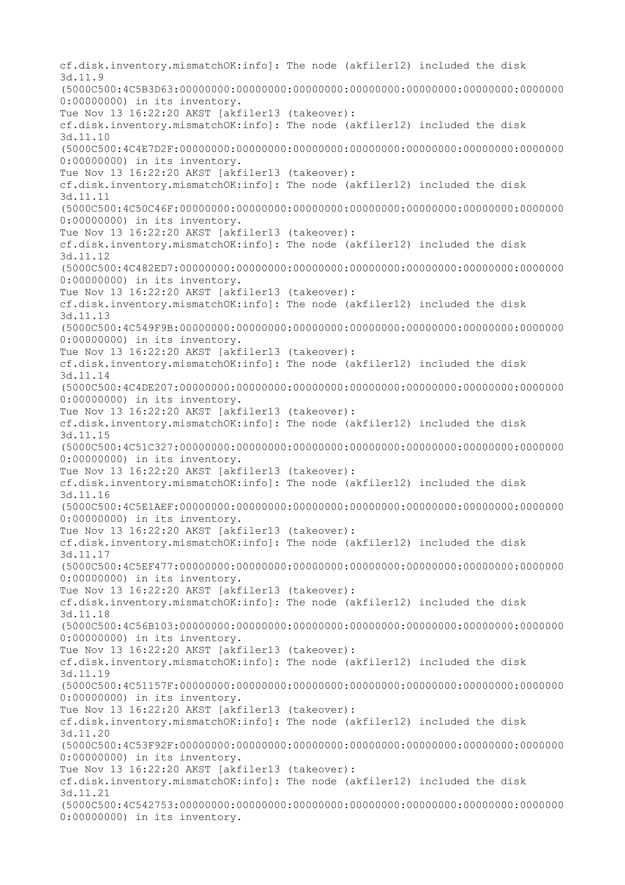 cf.disk.inventory.mismatchOK:info]: The node (akfiler12) included the disk
3d.11.9
(5000C500:4C5B3D63:00000000:00000000:00000000:00000000:00000000:00000000:0000000
0:00000000) in its inventory.
Tue Nov 13 16:22:20 AKST [akfiler13 (takeover):
cf.disk.inventory.mismatchOK:info]: The node (akfiler12) included the disk
3d.11.10
(5000C500:4C4E7D2F:00000000:00000000:00000000:00000000:00000000:00000000:0000000
0:00000000) in its inventory.
Tue Nov 13 16:22:20 AKST [akfiler13 (takeover):
cf.disk.inventory.mismatchOK:info]: The node (akfiler12) included the disk
3d.11.11
(5000C500:4C50C46F:00000000:00000000:00000000:00000000:00000000:00000000:0000000
0:00000000) in its inventory.
Tue Nov 13 16:22:20 AKST [akfiler13 (takeover):
cf.disk.inventory.mismatchOK:info]: The node (akfiler12) included the disk
3d.11.12
(5000C500:4C482ED7:00000000:00000000:00000000:00000000:00000000:00000000:0000000
0:00000000) in its inventory.
Tue Nov 13 16:22:20 AKST [akfiler13 (takeover):
cf.disk.inventory.mismatchOK:info]: The node (akfiler12) included the disk
3d.11.13
(5000C500:4C549F9B:00000000:00000000:00000000:00000000:00000000:00000000:0000000
0:00000000) in its inventory.
Tue Nov 13 16:22:20 AKST [akfiler13 (takeover):
cf.disk.inventory.mismatchOK:info]: The node (akfiler12) included the disk
3d.11.14
(5000C500:4C4DE207:00000000:00000000:00000000:00000000:00000000:00000000:0000000
0:00000000) in its inventory.
Tue Nov 13 16:22:20 AKST [akfiler13 (takeover):
cf.disk.inventory.mismatchOK:info]: The node (akfiler12) included the disk
3d.11.15
(5000C500:4C51C327:00000000:00000000:00000000:00000000:00000000:00000000:0000000
0:00000000) in its inventory.
Tue Nov 13 16:22:20 AKST [akfiler13 (takeover):
cf.disk.inventory.mismatchOK:info]: The node (akfiler12) included the disk
3d.11.16
(5000C500:4C5E1AEF:00000000:00000000:00000000:00000000:00000000:00000000:0000000
0:00000000) in its inventory.
Tue Nov 13 16:22:20 AKST [akfiler13 (takeover):
cf.disk.inventory.mismatchOK:info]: The node (akfiler12) included the disk
3d.11.17
(5000C500:4C5EF477:00000000:00000000:00000000:00000000:00000000:00000000:0000000
0:00000000) in its inventory.
Tue Nov 13 16:22:20 AKST [akfiler13 (takeover):
cf.disk.inventory.mismatchOK:info]: The node (akfiler12) included the disk
3d.11.18
(5000C500:4C56B103:00000000:00000000:00000000:00000000:00000000:00000000:0000000
0:00000000) in its inventory.
Tue Nov 13 16:22:20 AKST [akfiler13 (takeover):
cf.disk.inventory.mismatchOK:info]: The node (akfiler12) included the disk
3d.11.19
(5000C500:4C51157F:00000000:00000000:00000000:00000000:00000000:00000000:0000000
0:00000000) in its inventory.
Tue Nov 13 16:22:20 AKST [akfiler13 (takeover):
cf.disk.inventory.mismatchOK:info]: The node (akfiler12) included the disk
3d.11.20
(5000C500:4C53F92F:00000000:00000000:00000000:00000000:00000000:00000000:0000000
0:00000000) in its inventory.
Tue Nov 13 16:22:20 AKST [akfiler13 (takeover):
cf.disk.inventory.mismatchOK:info]: The node (akfiler12) included the disk
3d.11.21
(5000C500:4C542753:00000000:00000000:00000000:00000000:00000000:00000000:0000000
0:00000000) in its inventory.
 