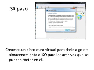 3º paso
Creamos un disco duro virtual para darle algo de
almacenamiento al SO para los archivos que se
puedan meter en el.
 