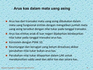 Arus kas dalam mata uang asing 
 Arus kas dari transaksi mata uang asing dibukukan dalam 
mata uang fungsional entitas dengan mengalikan jumlah mata 
uang asing tersebut dengan nilai tukar pada tanggal transaksi. 
 Arus kas entitas anak di luar negeri dijabarkan berdasarkan 
nilai tukar pada tanggal transaksi arus kas. 
 Konsisten dengan PSAK 10. 
 Keuntungan dan kerugian yang belum direalisasi akibar 
perubahan nilai tukar bukan arus kas. 
 Perubahan nilai tukar dilaporkan dalam LAK untuk 
merekonsiliasi saldo awal dan akhir kas dan setara kas. 
Akuntansi Keuangan 2 - Departemen Akuntansi FEUI 16 
 