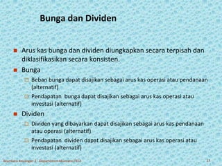 Bunga dan Dividen 
 Arus kas bunga dan dividen diungkapkan secara terpisah dan 
diklasifikasikan secara konsisten. 
 Bunga 
 Beban bunga dapat disajikan sebagai arus kas operasi atau pendanaan 
(alternatif) 
 Pendapatan bunga dapat disajikan sebagai arus kas operasi atau 
investasi (alternatif) 
 Dividen 
 Dividen yang dibayarkan dapat disajikan sebagai arus kas pendanaan 
atau operasi (alternatif) 
 Pendapatan dividen dapat disajikan sebagai arus kas operasi atau 
investasi (alternatif) 
Akuntansi Keuangan 2 - Departemen Akuntansi FEUI 17 
 