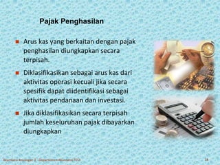 Pajak Penghasilan 
 Arus kas yang berkaitan dengan pajak 
penghasilan diungkapkan secara 
terpisah. 
 Diklasifikasikan sebagai arus kas dari 
aktivitas operasi kecuali jika secara 
spesifik dapat diidentifikasi sebagai 
aktivitas pendanaan dan investasi. 
 Jika diklasifikasikan secara terpisah 
jumlah keseluruhan pajak dibayarkan 
diungkapkan 
Akuntansi Keuangan 2 - Departemen Akuntansi FEUI 18 
 