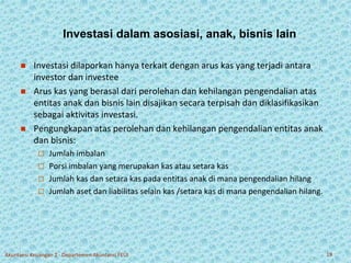 Investasi dalam asosiasi, anak, bisnis lain 
 Investasi dilaporkan hanya terkait dengan arus kas yang terjadi antara 
investor dan investee 
 Arus kas yang berasal dari perolehan dan kehilangan pengendalian atas 
entitas anak dan bisnis lain disajikan secara terpisah dan diklasifikasikan 
sebagai aktivitas investasi. 
 Pengungkapan atas perolehan dan kehilangan pengendalian entitas anak 
dan bisnis: 
 Jumlah imbalan 
 Porsi imbalan yang merupakan kas atau setara kas 
 Jumlah kas dan setara kas pada entitas anak di mana pengendalian hilang 
 Jumlah aset dan liabilitas selain kas /setara kas di mana pengendalian hilang. 
Akuntansi Keuangan 2 - Departemen Akuntansi FEUI 19 
 