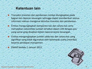 Ketentuan lain 
 Transaksi investasi dan pendanaan nonkas diungkapkan pada 
bagian lain laporan keuangan sehingga dapat memberikan semua 
informasi relevan mengenai aktivitas investasi dan pendanaan. 
 Entitas mengungkapkan komponen kas dan setara kas serta 
menyajikan rekonsiliasi jumlah tersebut dalam LAK dengan pos 
yang sama yang disajikan dalam laporan posisi keuangan. 
 Entitas mengungkapkan jumlah saldo kas dan setara kas yang 
signifikan yang tidak digunakan oleh kelompok usaha (restriksi) 
beserta pendapat manajemen. 
 Efektif berlaku 1 Januari 2011 
Akuntansi Keuangan 2 - Departemen Akuntansi FEUI 20 
 
