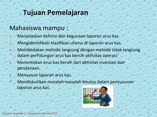 Tujuan Pemelajaran 
Mahasiswa mampu : 
1. Menjelaskan definisi dan kegunaan laporan arus kas. 
2. Mengidentifikasi klasifikasi utama di laporan arus kas. 
4. Membedakan metode langsung dengan metode tidak langsung 
dalam perhitungan arus kas bersih aktivitas operasi. 
5. Menentukan arus kas bersih dari aktivitas investasi dan 
pendanaan. 
6. Menyusun laporan arus kas. 
7. Mendiskusikan masalah-masalah khusus dalam penyusunan 
laporan arus kas. 
Akuntansi Keuangan 2 - Departemen Akuntansi FEUI 3 
 
