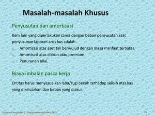 Masalah-masalah Khusus 
Penyusutan dan amortisasi 
Item lain yang diperlakukan sama dengan beban penyusutan saat 
penyusunan laporan arus kas adalah: 
o Amortisasi atas aset tak berwujud dengan masa manfaat terbatas. 
o Amortisasi atas diskon atau premium. 
o Penurunan nilai. 
Biaya imbalan pasca kerja 
Entitas harus menyesuaikan laba/rugi bersih terhadap selisih atas kas 
yang dikeluarkan dan beban yang diakui. 
Akuntansi Keuangan 2 - Departemen Akuntansi FEUI 39 
 