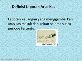 Definisi Laporan Arus Kas 
Laporan keuangan yang menggambarkan 
arus kas masuk dan keluar selama suatu 
periode tertentu. 
Akuntansi Keuangan 2 - Departemen Akuntansi FEUI 4 
 