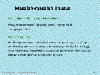 Masalah-masalah Khusus 
Perubahan dalam pajak tangguhan 
Hanya mempengaruhi laba/rugi bersih, namun tidak 
mempengaruhi kas. 
Metode ekuitas 
Kenaikan/penurunan akun investasi karena mengakui bagian laba/rugi 
bersih entitas asosiasi atau anak, tidak mempengaruhi arus kas. Sehingga 
harus mengurangi (menambah) atas kenaikan (penurunan) akun investasi 
tersebut dengan laba/rugi bersih tahun berjalan. 
Akuntansi Keuangan 2 - Departemen Akuntansi FEUI 40 
 