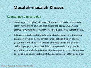 Masalah-masalah Khusus 
Keuntungan dan kerugian 
o Keuntungan (kerugian) dikurangi (ditambah) terhadap laba bersih 
dalam menghitung arus kas bersih aktivitas operasi. Salah satu 
penyebabnya karena transaksi yang terjadi adalah transaksi non kas. 
o Entitas memasukan nilai keuntungan atau kerugian yang terjadi dari 
penjualan investasi dan aset tidak lancar sebagai bagian dari kas 
yang diterima di aktivitas investasi. Sehingga untuk menghindari 
perhitungan ganda, termasuk dalam komponen laba rugi dan kas 
yang diterima, maka keuntungan atau kerugian tersebut disesuaikan 
terhadap laba bersih saat menghitung arus kas dari aktivitas operasi. 
Akuntansi Keuangan 2 - Departemen Akuntansi FEUI 41 
 