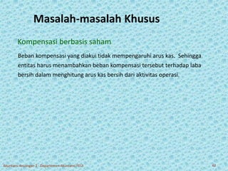 Masalah-masalah Khusus 
Kompensasi berbasis saham 
Beban kompensasi yang diakui tidak mempengaruhi arus kas. Sehingga 
entitas harus menambahkan beban kompensasi tersebut terhadap laba 
bersih dalam menghitung arus kas bersih dari aktivitas operasi. 
Akuntansi Keuangan 2 - Departemen Akuntansi FEUI 42 
 