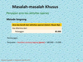 Masalah-masalah Khusus 
Penyajian arus kas aktivitas operasi 
Metode langsung 
Arus kas bersih dari aktivitas operasi (dalam ribuan Rp): 
Kas diterima dari: 
Pelanggan 85.000 
Perhitungan: 
Penjualan – kenaikan piutang dagang (gross) = 100.000 – 15.000 
Akuntansi Keuangan 2 - Departemen Akuntansi FEUI 44 
 