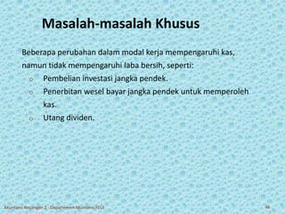 Masalah-masalah Khusus 
Beberapa perubahan dalam modal kerja mempengaruhi kas, 
namun tidak mempengaruhi laba bersih, seperti: 
o Pembelian investasi jangka pendek. 
o Penerbitan wesel bayar jangka pendek untuk memperoleh 
kas. 
o Utang dividen. 
Akuntansi Keuangan 2 - Departemen Akuntansi FEUI 46 
 
