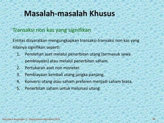 Masalah-masalah Khusus 
Transaksi non kas yang signifikan 
Entitas disyaratkan mengungkapkan transaksi-transaksi non kas yang 
nilainya signifikan seperti: 
1. Perolehan aset melalui penerbitan utang (termasuk sewa 
pembiayaan) atau melalui penerbitan saham. 
2. Pertukaran aset non moneter. 
3. Pembiayaan kembali utang jangka panjang. 
4. Konversi utang atau saham preferen menjadi saham biasa. 
5. Penerbitan saham untuk melunasi utang. 
Akuntansi Keuangan 2 - Departemen Akuntansi FEUI 48 
 