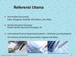Referensi Utama 
 Intermediate Accounting 
Kieso, Weygandt, Walfield, IFRS edition, John Wiley 
 Standar Akuntansi Keuangan 
Dewan Standar Akuntansi Keuangan, IAI 
 International Financial Reporting Standards – Certificate Learning Material 
The Institute of Chartered Accountants, England and Wales 
Akuntansi Keuangan 2 - Departemen Akuntansi FEUI 49 
 