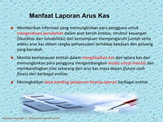 Manfaat Laporan Arus Kas 
 Memberikan informasi yang memungkinkan para pengguna untuk 
mengevaluasi perubahan dalam aset bersih entitas, struktur keuangan 
(likuiditas dan solvabilitas) dan kemampuan mempengaruhi jumlah serta 
waktu arus kas dalam rangka penyesuaian terhadap keadaan dan peluang 
yang berubah. 
 Menilai kemampuan entitas dalam menghasilkan kas dan setara kas dan 
memungkinkan para pengguna mengembangkan model untuk menilai dan 
membandingkan nilai sekarang dari arus kas masa depan (future cash 
flows) dari berbagai entitas. 
 Meningkatkan daya banding pelaporan kinerja operasi berbagai entitas 
Akuntansi Keuangan 2 - Departemen Akuntansi FEUI 5 
 