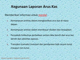 Kegunaan Laporan Arus Kas 
Memberikan informasi untuk menilai: 
1. Kemampuan entitas dalam menghasilkan arus kas di masa 
depan. 
2. Kemampuan entitas dalam membayar dividen dan kewajiban. 
3. Penyebab timbulnya perbedaan antara laba bersih dan arus kas 
bersih dari aktivitas operasi. 
4. Transaksi-transaksi investasi dan pendanaan baik secara tunai 
maupun non tunai. 
Akuntansi Keuangan 2 - Departemen Akuntansi FEUI 6 
 
