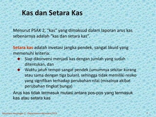 Kas dan Setara Kas 
Menurut PSAK 2, “kas” yang dimaksud dalam laporan arus kas 
sebenarnya adalah “kas dan setara kas”. 
Setara kas adalah invetasi jangka pendek, sangat likuid yang 
memenuhi kriteria: 
 Siap dikonversi menjadi kas dengan jumlah yang sudah 
ditentukan, dan 
 Waktu jatuh tempo sangat pendek (umumnya sekitar kurang 
atau sama dengan tiga bulan), sehingga tidak memiliki resiko 
yang signifikan terhadap perubahan nilai (misalnya akibat 
perubahan tingkat bunga) 
Arus kas tidak termasuk mutasi antara pos-pos yang termasuk 
kas atau setara kas 
Akuntansi Keuangan 2 - Departemen Akuntansi FEUI 7 
 