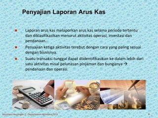 Penyajian Laporan Arus Kas 
 Laporan arus kas melaporkan arus kas selama periode tertentu 
dan diklasifikasikan menurut aktivitas operasi, investasi dan 
pendanaan. 
 Penyajian ketiga aktivitas terebut dengan cara yang paling sesuai 
dengan bisnisnya. 
 Suatu transaksi tunggal dapat diidentifikasikan ke dalam lebih dari 
satu aktivitas misal pelunasan pinjaman dan bunganya  
pendanaan dan operasi 
Akuntansi Keuangan 2 - Departemen Akuntansi FEUI 8 
 