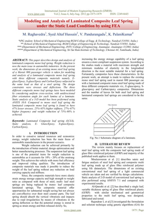 International Journal of Modern Engineering Research (IJMER)
              www.ijmer.com             Vol.2, Issue.4, July-Aug. 2012 pp-1875-1879      ISSN: 2249-6645

           Modeling and Analysis of Laminated Composite Leaf Spring
                 under the Static Load Condition by using FEA
          M. Raghavedra1, Syed Altaf Hussain2, V. Pandurangadu3, K. PalaniKumar4
     *(PG student, School of Mechanical Engineering RGM College of Engg. & Technology, Nandyal-518501, India.)
       ** (School of Mechanical Engineering, RGM College of Engineering & Technology, Nandyal-518501, India)
    *** (Department of Mechanical Engineering, JNTU College of Engineering, Anantapur, Anantapur-512002, India)
    **** (Department of Mechanical Engineering, Sri Sai Ram Institute of Technology, Chennai-44, Tamilnadu, India)


ABSTRACT: This paper describes design and analysis of             increasing the energy storage capability of a leaf spring
laminated composite mono leaf spring. Weight reduction is         ensures a more compliant suspension system. According to
now the main issue in automobile industries. In the present       the studies made a material with maximum strength and
work, the dimensions of an existing mono steel leaf spring        minimum modulus of elasticity in the longitudinal
of a Maruti 800 passenger vehicle is taken for modeling           direction is the most suitable material for a leaf spring.
and analysis of a laminated composite mono leaf spring            Fortunately, composites have these characteristics. In the
with three different composite materials namely, E-               present work, an attempt is made to replace the existing
glass/Epoxy, S-glass/Epoxy and Carbon/Epoxy subjected to          mono steel leaf spring used in maruti 800 passenger car
the same load as that of a steel spring. The design               with a laminated composite mono steel leaf spring made of
constraints were stresses and deflections. The three              three different composite materials viz., E-glass/epoxy, S-
different composite mono leaf springs have been modeled           glass/epoxy and Carbon/epoxy composites. Dimensions
by considering uniform cross-section, with unidirectional         and the number of leaves for both steel leaf spring and
fiber orientation angle for each lamina of a laminate.            laminated composite leaf springs are considered to be the
Static analysis of a 3-D model has been performed using           same.
ANSYS 10.0. Compared to mono steel leaf spring the
laminated composite mono leaf spring is found to have
47% lesser stresses, 25%~65% higher stiffness, 27%~67%
higher frequency and weight reduction of 73%~80% is
achieved.

Keywords: Laminated Composite leaf spring (LCLS),
Static analysis,     E-    Glass/Epoxy,     S-glass/Epoxy,
Carbon/Epoxy,

                 I. INTRODUCTION
In order to conserve natural resources and economize
                                                                         Fig. No.1 Schematic diagram of a laminate.
energy, weight reduction has been the main focus of
automobile manufacturers in the present scenario.
         Weight reduction can be achieved primarily by                        II. LITERATURE REVIEW
the introduction of better material, design optimization and                The review mainly focuses on replacement of
better manufacturing processes. The suspension leaf spring        steel leaf spring with the composite leaf spring made of
is one of the potential items for weight reduction in             glass fibre reinforced polymer (GFRP) and majority of the
automobiles as it accounts for 10% - 20% of the unstrung          published work applies to them.
weight. This achieves the vehicle with more fuel efficiency                 Mouleeswaran et al. [1] describes sataic and
and improved riding qualities. The introduction of                fatigue analysis of steel leaf spring and composite multi
composite materials was made it possible to reduce the            leaf spring made up of glass fibre reinforced polymer
weight of the leaf spring without any reduction on load           using life datanalysis. The dimensions of an existing
carrying capacity and stiffness.                                  conventional steel leaf spring of a light commercial
         Since, the composite materials have more elastic         vehicle are taken and are verified by deisgn calculations.
strain energy storage capacity and high strength to weight        Static analysis of 2-D model of conventional leaf spring is
ratio as compared with those of steel, multi- leaf steel          also performed using ANSYS 7.1 and compared with
springs are being replaced by mono- leaf composite                experimental results.
laminated springs. The composite material offer                             Al-Qureshi et al. [2] has described a single leaf,
opportunities for substantial weight saving but not always        variable thickness spring of glass fiber reinforced plastic
are cost-effective over their steel counter parts. The leaf       (GFRP)       with similar mechanical and geometrical
spring should absorb the vertical vibrations and impacts          properties to the multi leaf spring, was designed,
due to road irregularities by means of vibrations in the          fabricated and tested.
spring deflection so that the potential energy is stored in                 Rajendran I, et al.[3] investigated the formulation
spring as strain energy and then released slowly. So,             and solution technique using genetic algorithms (GA) for

                                                  www.ijmer.com                                                    1875 | Page
 