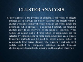 CLUSTER ANALYSIS
Cluster analysis is the process of dividing a collection of objects
(molecules) into groups (or cluster) such that the objects within a
cluster are highly similar whereas objects in different clusters are
dissimilar. When applied to a compound dataset, the resulting
clusters provide an overview of the range of structural types
within the dataset and a diverse subset of compounds can be
selected by choosing one or more compounds from each cluster.
Clustering methods can be used to select diverse subset of
compounds from larger dataset. The clustering methods most
widely applied to compound selection include k-means
clustering, non-hierarchiral clustering and hierarchial clustering.
 