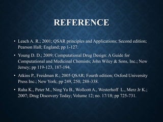 REFERENCE
• Leach A. R.; 2001; QSAR principles and Applications; Second edition;
Pearson Hall; England; pp 1-127.
• Young D. D.; 2009; Computational Drug Design: A Guide for
Computational and Medicinal Chemists; John Wiley & Sons, Inc.; New
Jersey; pp 119-123, 187-194.
• Atkins P., Freidman R.; 2005 QSAR; Fourth edition; Oxford University
Press Inc.; New York; pp 249, 250, 288-338.
• Raha K., Peter M., Ning Yu B., Wollcott A., Westerhoff L., Merz Jr K.;
2007; Drug Discovery Today; Volume 12; no. 17/18; pp 725-731.
 