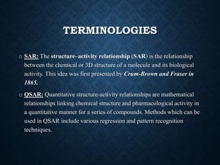 TERMINOLOGIES
o SAR: The structure–activity relationship (SAR) is the relationship
between the chemical or 3D structure of a molecule and its biological
activity. This idea was first presented by Crum-Brown and Fraser in
1865.
o QSAR: Quantitative structure-activity relationships are mathematical
relationships linking chemical structure and pharmacological activity in
a quantitative manner for a series of compounds. Methods which can be
used in QSAR include various regression and pattern recognition
techniques.
 