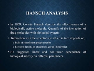 HANSCH ANALYSIS
• In 1969, Corwin Hansch describe the effectiveness of a
biologically active molecule. Quantify of the interaction of
drug molecules with biological system.
• Interaction with the receptor site which in turn depends on,
o Bulk of substituent groups (steric)
o Electron density on attachment group (electronic)
• He suggested linear and non-linear dependence of
biological activity on different parameters.
 