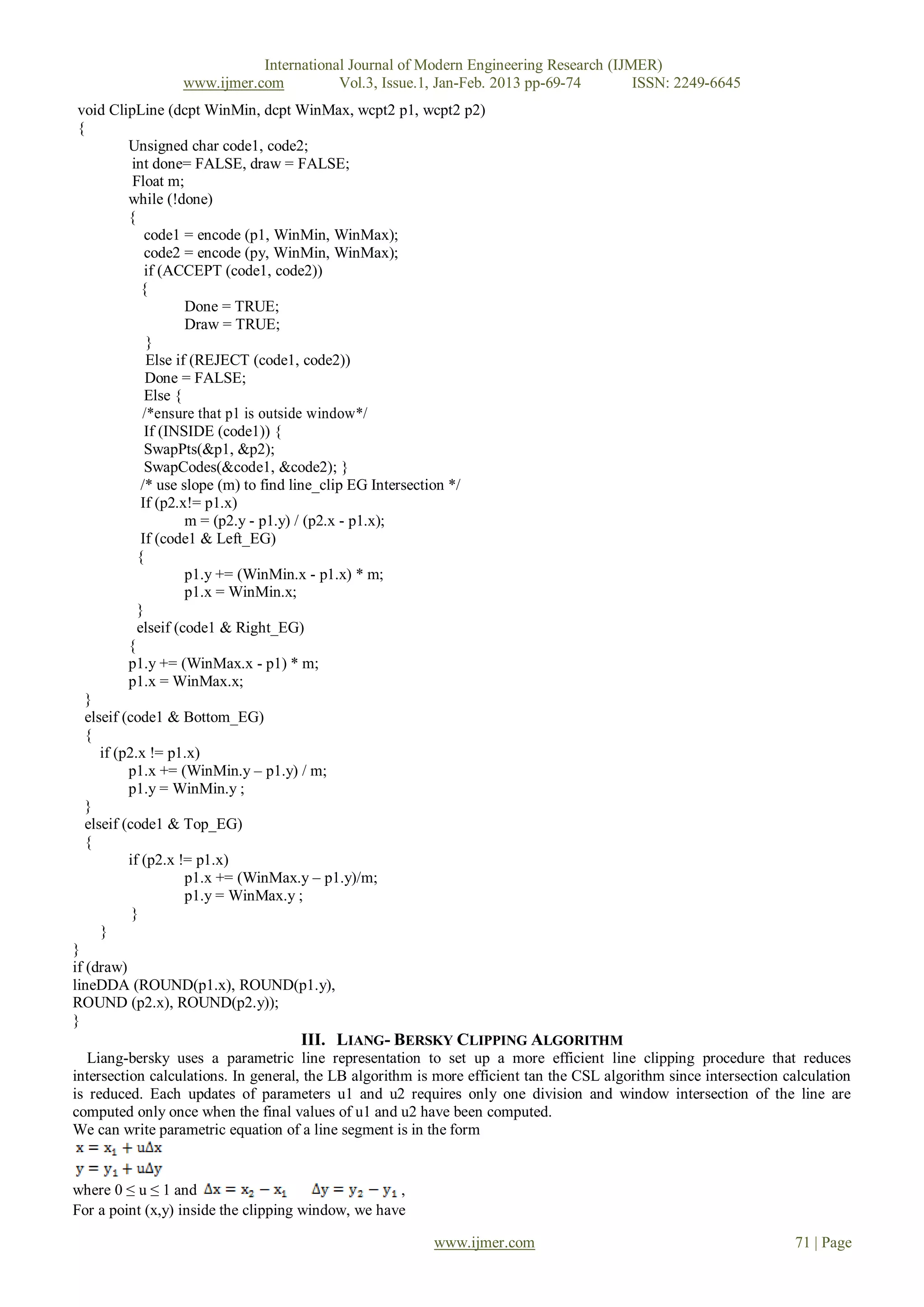 International Journal of Modern Engineering Research (IJMER)
                 www.ijmer.com          Vol.3, Issue.1, Jan-Feb. 2013 pp-69-74       ISSN: 2249-6645
 void ClipLine (dcpt WinMin, dcpt WinMax, wcpt2 p1, wcpt2 p2)
 {
           Unsigned char code1, code2;
            int done= FALSE, draw = FALSE;
            Float m;
           while (!done)
           {
               code1 = encode (p1, WinMin, WinMax);
               code2 = encode (py, WinMin, WinMax);
               if (ACCEPT (code1, code2))
              {
                      Done = TRUE;
                      Draw = TRUE;
               }
               Else if (REJECT (code1, code2))
               Done = FALSE;
               Else {
              /*ensure that p1 is outside window*/
               If (INSIDE (code1)) {
               SwapPts(&p1, &p2);
               SwapCodes(&code1, &code2); }
              /* use slope (m) to find line_clip EG Intersection */
              If (p2.x!= p1.x)
                      m = (p2.y - p1.y) / (p2.x - p1.x);
              If (code1 & Left_EG)
             {
                      p1.y += (WinMin.x - p1.x) * m;
                      p1.x = WinMin.x;
             }
             elseif (code1 & Right_EG)
           {
           p1.y += (WinMax.x - p1) * m;
           p1.x = WinMax.x;
   }
   elseif (code1 & Bottom_EG)
   {
      if (p2.x != p1.x)
           p1.x += (WinMin.y – p1.y) / m;
           p1.y = WinMin.y ;
   }
   elseif (code1 & Top_EG)
   {
           if (p2.x != p1.x)
                      p1.x += (WinMax.y – p1.y)/m;
                      p1.y = WinMax.y ;
            }
      }
}
if (draw)
lineDDA (ROUND(p1.x), ROUND(p1.y),
ROUND (p2.x), ROUND(p2.y));
}
                                     III. LIANG- BERSKY CLIPPING ALGORITHM
   Liang-bersky uses a parametric line representation to set up a more efficient line clipping procedure that reduces
intersection calculations. In general, the LB algorithm is more efficient tan the CSL algorithm since intersection calculation
is reduced. Each updates of parameters u1 and u2 requires only one division and window intersection of the line are
computed only once when the final values of u1 and u2 have been computed.
We can write parametric equation of a line segment is in the form


where 0 ≤ u ≤ 1 and                                 ,
For a point (x,y) inside the clipping window, we have

                                                          www.ijmer.com                                             71 | Page
 