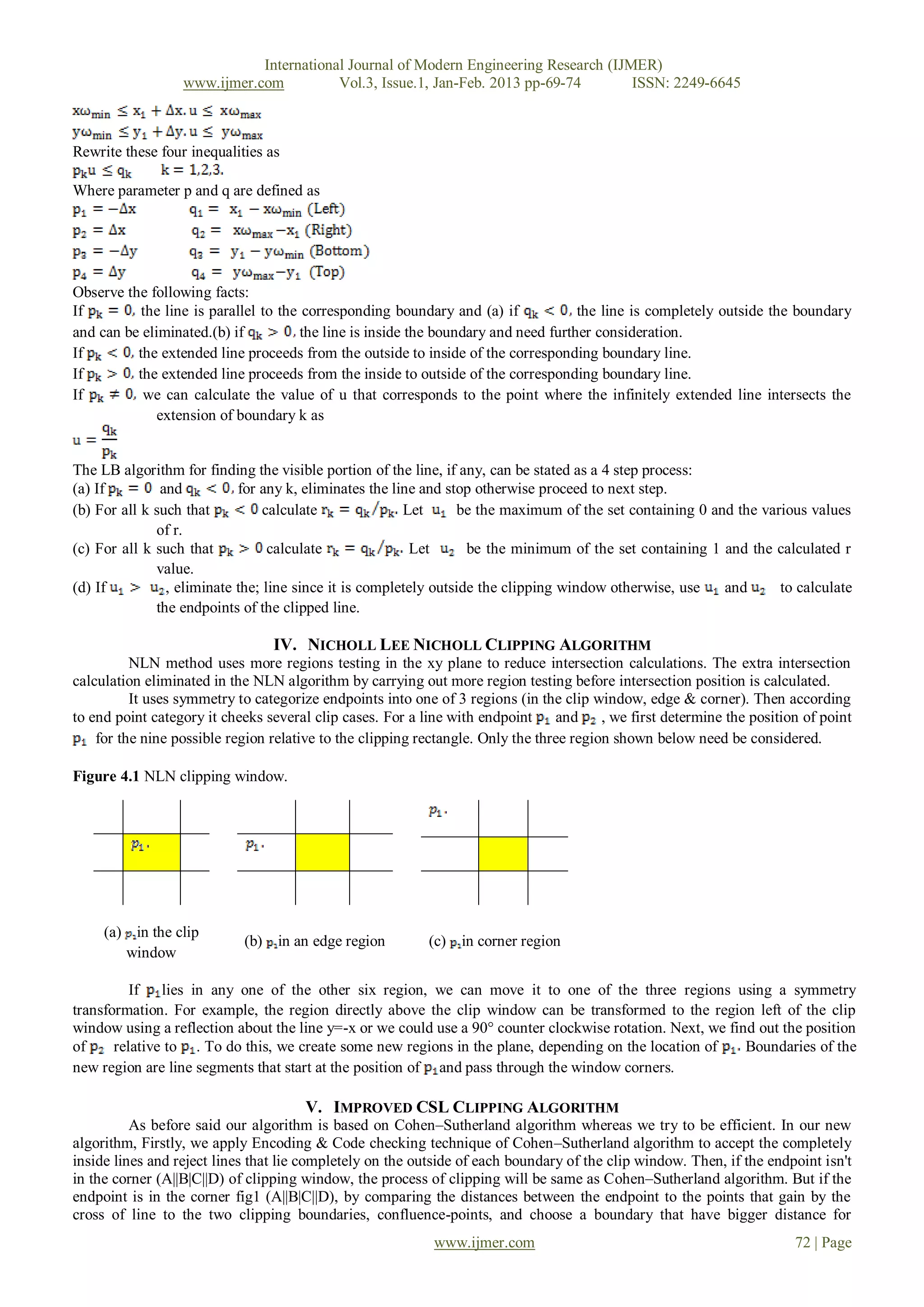 International Journal of Modern Engineering Research (IJMER)
                  www.ijmer.com          Vol.3, Issue.1, Jan-Feb. 2013 pp-69-74       ISSN: 2249-6645



Rewrite these four inequalities as

Where parameter p and q are defined as




Observe the following facts:
If         the line is parallel to the corresponding boundary and (a) if             the line is completely outside the boundary
and can be eliminated.(b) if           the line is inside the boundary and need further consideration.
If        the extended line proceeds from the outside to inside of the corresponding boundary line.
If        the extended line proceeds from the inside to outside of the corresponding boundary line.
If         we can calculate the value of u that corresponds to the point where the infinitely extended line intersects the
              extension of boundary k as


The LB algorithm for finding the visible portion of the line, if any, can be stated as a 4 step process:
(a) If         and          for any k, eliminates the line and stop otherwise proceed to next step.
(b) For all k such that          calculate              Let      be the maximum of the set containing 0 and the various values
              of r.
(c) For all k such that           calculate              Let       be the minimum of the set containing 1 and the calculated r
              value.
(d) If          , eliminate the; line since it is completely outside the clipping window otherwise, use   and      to calculate
              the endpoints of the clipped line.

                                 IV. NICHOLL LEE NICHOLL CLIPPING ALGORITHM
          NLN method uses more regions testing in the xy plane to reduce intersection calculations. The extra intersection
calculation eliminated in the NLN algorithm by carrying out more region testing before intersection position is calculated.
          It uses symmetry to categorize endpoints into one of 3 regions (in the clip window, edge & corner). Then according
to end point category it cheeks several clip cases. For a line with endpoint and , we first determine the position of point
    for the nine possible region relative to the clipping rectangle. Only the three region shown below need be considered.

Figure 4.1 NLN clipping window.




     (a) in the clip
                            (b) in an edge region         (c)   in corner region
        window

          If lies in any one of the other six region, we can move it to one of the three regions using a symmetry
transformation. For example, the region directly above the clip window can be transformed to the region left of the clip
window using a reflection about the line y=-x or we could use a 90° counter clockwise rotation. Next, we find out the position
of     relative to . To do this, we create some new regions in the plane, depending on the location of      Boundaries of the
new region are line segments that start at the position of and pass through the window corners.

                                      V. IMPROVED CSL CLIPPING ALGORITHM
          As before said our algorithm is based on Cohen–Sutherland algorithm whereas we try to be efficient. In our new
algorithm, Firstly, we apply Encoding & Code checking technique of Cohen–Sutherland algorithm to accept the completely
inside lines and reject lines that lie completely on the outside of each boundary of the clip window. Then, if the endpoint isn't
in the corner (A||B|C||D) of clipping window, the process of clipping will be same as Cohen–Sutherland algorithm. But if the
endpoint is in the corner fig1 (A||B|C||D), by comparing the distances between the endpoint to the points that gain by the
cross of line to the two clipping boundaries, confluence-points, and choose a boundary that have bigger distance for
                                                           www.ijmer.com                                               72 | Page
 