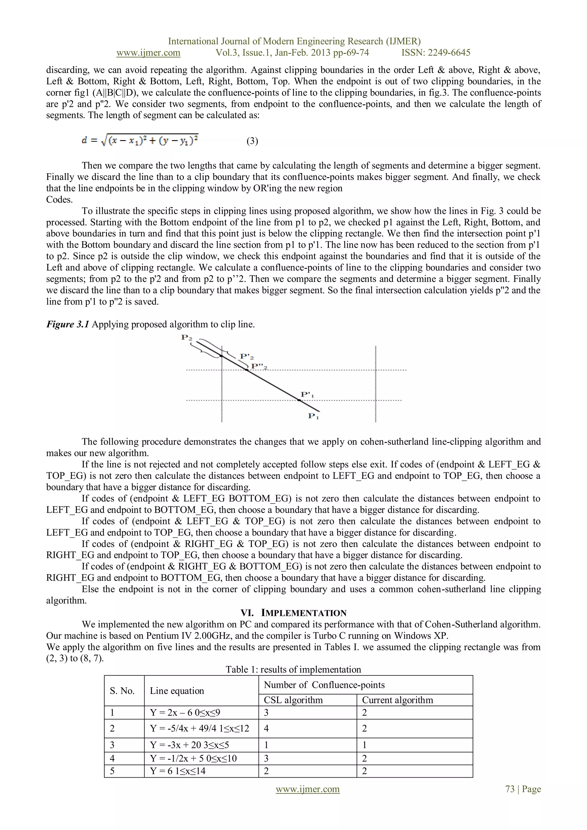 International Journal of Modern Engineering Research (IJMER)
                    www.ijmer.com          Vol.3, Issue.1, Jan-Feb. 2013 pp-69-74       ISSN: 2249-6645
discarding, we can avoid repeating the algorithm. Against clipping boundaries in the order Left & above, Right & above,
Left & Bottom, Right & Bottom, Left, Right, Bottom, Top. When the endpoint is out of two clipping boundaries, in the
corner fig1 (A||B|C||D), we calculate the confluence-points of line to the clipping boundaries, in fig.3. The confluence-points
are p'2 and p''2. We consider two segments, from endpoint to the confluence-points, and then we calculate the length of
segments. The length of segment can be calculated as:

                                                   (3)

          Then we compare the two lengths that came by calculating the length of segments and determine a bigger segment.
Finally we discard the line than to a clip boundary that its confluence-points makes bigger segment. And finally, we check
that the line endpoints be in the clipping window by OR'ing the new region
Codes.
          To illustrate the specific steps in clipping lines using proposed algorithm, we show how the lines in Fig. 3 could be
processed. Starting with the Bottom endpoint of the line from p1 to p2, we checked p1 against the Left, Right, Bottom, and
above boundaries in turn and find that this point just is below the clipping rectangle. We then find the intersection point p'1
with the Bottom boundary and discard the line section from p1 to p'1. The line now has been reduced to the section from p'1
to p2. Since p2 is outside the clip window, we check this endpoint against the boundaries and find that it is outside of the
Left and above of clipping rectangle. We calculate a confluence-points of line to the clipping boundaries and consider two
segments; from p2 to the p'2 and from p2 to p’’2. Then we compare the segments and determine a bigger segment. Finally
we discard the line than to a clip boundary that makes bigger segment. So the final intersection calculation yields p''2 and the
line from p'1 to p''2 is saved.

Figure 3.1 Applying proposed algorithm to clip line.




          The following procedure demonstrates the changes that we apply on cohen-sutherland line-clipping algorithm and
makes our new algorithm.
          If the line is not rejected and not completely accepted follow steps else exit. If codes of (endpoint & LEFT_EG &
TOP_EG) is not zero then calculate the distances between endpoint to LEFT_EG and endpoint to TOP_EG, then choose a
boundary that have a bigger distance for discarding.
          If codes of (endpoint & LEFT_EG BOTTOM_EG) is not zero then calculate the distances between endpoint to
LEFT_EG and endpoint to BOTTOM_EG, then choose a boundary that have a bigger distance for discarding.
          If codes of (endpoint & LEFT_EG & TOP_EG) is not zero then calculate the distances between endpoint to
LEFT_EG and endpoint to TOP_EG, then choose a boundary that have a bigger distance for discarding.
          If codes of (endpoint & RIGHT_EG & TOP_EG) is not zero then calculate the distances between endpoint to
RIGHT_EG and endpoint to TOP_EG, then choose a boundary that have a bigger distance for discarding.
          If codes of (endpoint & RIGHT_EG & BOTTOM_EG) is not zero then calculate the distances between endpoint to
RIGHT_EG and endpoint to BOTTOM_EG, then choose a boundary that have a bigger distance for discarding.
          Else the endpoint is not in the corner of clipping boundary and uses a common cohen-sutherland line clipping
algorithm.
                                                   VI. IMPLEMENTATION
          We implemented the new algorithm on PC and compared its performance with that of Cohen-Sutherland algorithm.
Our machine is based on Pentium IV 2.00GHz, and the compiler is Turbo C running on Windows XP.
We apply the algorithm on five lines and the results are presented in Tables I. we assumed the clipping rectangle was from
(2, 3) to (8, 7).
                                                Table 1: results of implementation
                                                         Number of Confluence-points
                S. No.     Line equation
                                                         CSL algorithm           Current algorithm
                1          Y = 2x – 6 0≤x≤9              3                       2
                2          Y = -5/4x + 49/4 1≤x≤12       4                       2
                3          Y = -3x + 20 3≤x≤5            1                       1
                4          Y = -1/2x + 5 0≤x≤10          3                       2
                5          Y = 6 1≤x≤14                  2                       2
                                                             www.ijmer.com                                            73 | Page
 