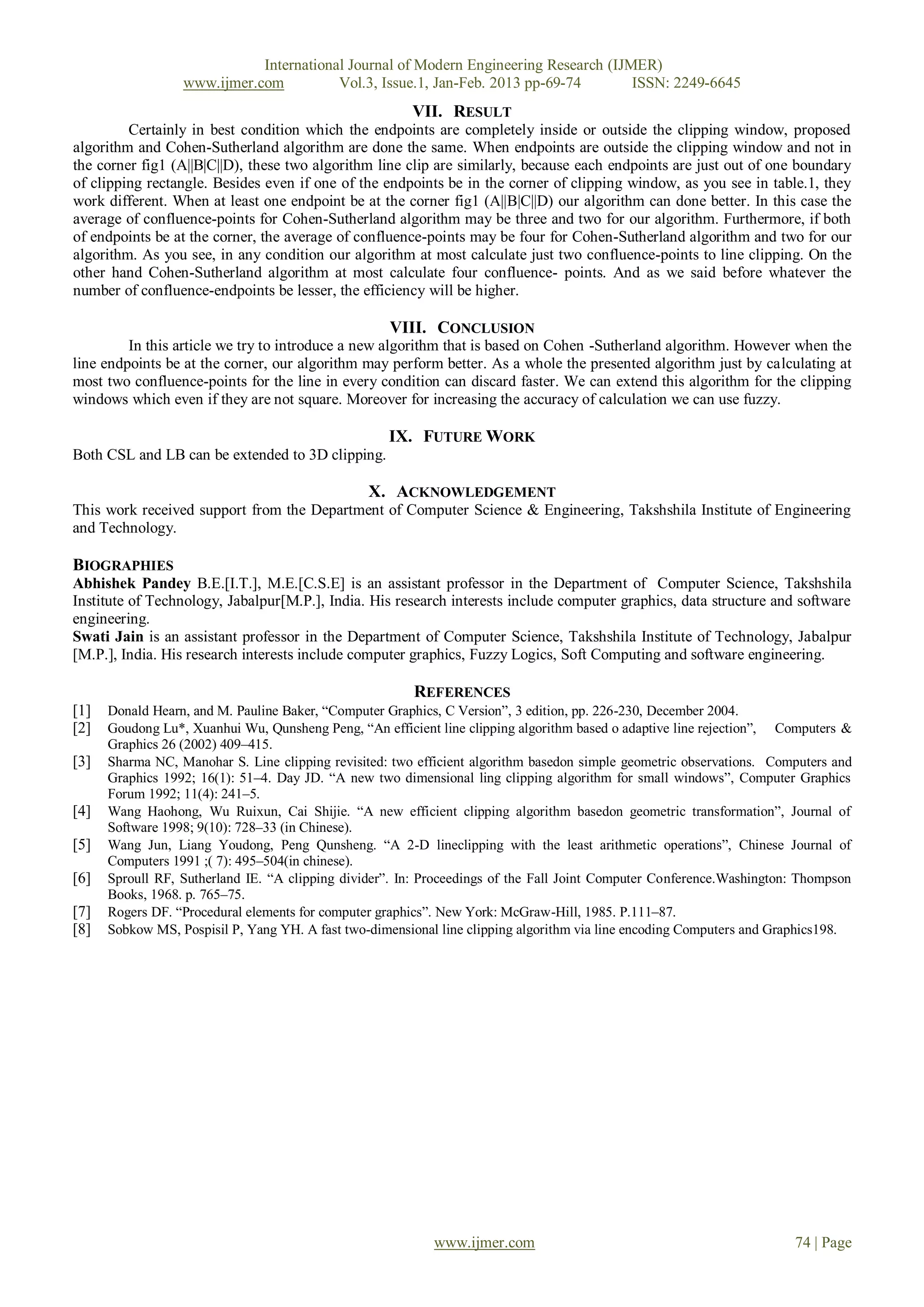 International Journal of Modern Engineering Research (IJMER)
                  www.ijmer.com          Vol.3, Issue.1, Jan-Feb. 2013 pp-69-74       ISSN: 2249-6645
                                                        VII. RESULT
         Certainly in best condition which the endpoints are completely inside or outside the clipping window, proposed
algorithm and Cohen-Sutherland algorithm are done the same. When endpoints are outside the clipping window and not in
the corner fig1 (A||B|C||D), these two algorithm line clip are similarly, because each endpoints are just out of one boundary
of clipping rectangle. Besides even if one of the endpoints be in the corner of clipping window, as you see in table.1, they
work different. When at least one endpoint be at the corner fig1 (A||B|C||D) our algorithm can done better. In this case the
average of confluence-points for Cohen-Sutherland algorithm may be three and two for our algorithm. Furthermore, if both
of endpoints be at the corner, the average of confluence-points may be four for Cohen-Sutherland algorithm and two for our
algorithm. As you see, in any condition our algorithm at most calculate just two confluence-points to line clipping. On the
other hand Cohen-Sutherland algorithm at most calculate four confluence- points. And as we said before whatever the
number of confluence-endpoints be lesser, the efficiency will be higher.

                                                    VIII. CONCLUSION
         In this article we try to introduce a new algorithm that is based on Cohen -Sutherland algorithm. However when the
line endpoints be at the corner, our algorithm may perform better. As a whole the presented algorithm just by calculating at
most two confluence-points for the line in every condition can discard faster. We can extend this algorithm for the clipping
windows which even if they are not square. Moreover for increasing the accuracy of calculation we can use fuzzy.

                                                    IX. FUTURE WORK
Both CSL and LB can be extended to 3D clipping.

                                                 X. ACKNOWLEDGEMENT
This work received support from the Department of Computer Science & Engineering, Takshshila Institute of Engineering
and Technology.

BIOGRAPHIES
Abhishek Pandey B.E.[I.T.], M.E.[C.S.E] is an assistant professor in the Department of Computer Science, Takshshila
Institute of Technology, Jabalpur[M.P.], India. His research interests include computer graphics, data structure and software
engineering.
Swati Jain is an assistant professor in the Department of Computer Science, Takshshila Institute of Technology, Jabalpur
[M.P.], India. His research interests include computer graphics, Fuzzy Logics, Soft Computing and software engineering.

                                                           REFERENCES
[1]   Donald Hearn, and M. Pauline Baker, “Computer Graphics, C Version”, 3 edition, pp. 226-230, December 2004.
[2]   Goudong Lu*, Xuanhui Wu, Qunsheng Peng, “An efficient line clipping algorithm based o adaptive line rejection”, Computers &
      Graphics 26 (2002) 409–415.
[3]   Sharma NC, Manohar S. Line clipping revisited: two efficient algorithm basedon simple geometric observations. Computers and
      Graphics 1992; 16(1): 51–4. Day JD. “A new two dimensional ling clipping algorithm for small windows”, Computer Graphics
      Forum 1992; 11(4): 241–5.
[4]   Wang Haohong, Wu Ruixun, Cai Shijie. “A new efficient clipping algorithm basedon geometric transformation”, Journal of
      Software 1998; 9(10): 728–33 (in Chinese).
[5]   Wang Jun, Liang Youdong, Peng Qunsheng. “A 2-D lineclipping with the least arithmetic operations”, Chinese Journal of
      Computers 1991 ;( 7): 495–504(in chinese).
[6]   Sproull RF, Sutherland IE. “A clipping divider”. In: Proceedings of the Fall Joint Computer Conference.Washington: Thompson
      Books, 1968. p. 765–75.
[7]   Rogers DF. “Procedural elements for computer graphics”. New York: McGraw-Hill, 1985. P.111–87.
[8]   Sobkow MS, Pospisil P, Yang YH. A fast two-dimensional line clipping algorithm via line encoding Computers and Graphics198.




                                                           www.ijmer.com                                               74 | Page
 