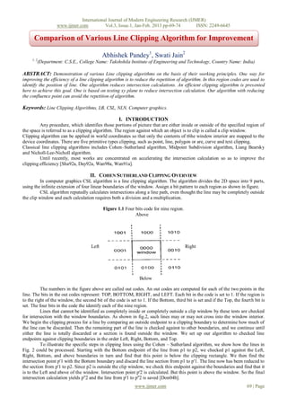 International Journal of Modern Engineering Research (IJMER)
                     www.ijmer.com          Vol.3, Issue.1, Jan-Feb. 2013 pp-69-74       ISSN: 2249-6645

      Comparison of Various Line Clipping Algorithm for Improvement

                                             Abhishek Pandey1, Swati Jain2
     1, 2
            (Department: C.S.E., College Name: Takshshila Institute of Engineering and Technology, Country Name: India)

ABSTRACT: Demonstration of various Line clipping algorithms on the basis of their working principles. One way for
improving the efficiency of a line clipping algorithm is to reduce the repetition of algorithm. In this region codes are used to
identify the position of line. One algorithm reduces intersection calculations. An efficient clipping algorithm is presented
here to achieve this goal. One is based on testing xy plane to reduce intersection calculation. Our algorithm with reducing
the confluence point can avoid the repetition of algorithm.

Keywords: Line Clipping Algorithms, LB, CSL, NLN, Computer graphics.

                                                     I. INTRODUCTION
         Any procedure, which identifies those portions of picture that are either inside or outside of the specified region of
the space is referred to as a clipping algorithm. The region against which an object is to clip is called a clip window.
Clipping algorithm can be applied in world coordinates so that only the contents of t6he window interior are mapped to the
device coordinates. There are five primitive types clipping, such as point, line, polygon or are, curve and text clipping.
Classical line clipping algorithms includes Cohen–Sutherland algorithm, Midpoint Subdivision algorithm, Liang Bearsky
and Nicholl-Lee-Nicholl algorithm.
         Until recently, most works are concentrated on accelerating the intersection calculation so as to improve the
clipping efficiency [Sha92a, Day92a, Wan98a, Wan91a].

                                      II. COHEN SUTHERLAND CLIPPING OVERVIEW
          In computer graphics CSL algorithm is a line clipping algorithm. The algorithm divides the 2D space into 9 parts,
using the infinite extension of four linear boundaries of the window. Assign a bit pattern to each region as shown in figure.
          CSL algorithm reputedly calculates intersections along a line path, even thought the line may be completely outside
the clip window and each calculation requires both a division and a multiplication.

                                             Figure 1.1 Four bits code for nine region.
                                                             Above




                                      Left                                                Right




                                                                Below

          The numbers in the figure above are called out codes. An out codes are computed for each of the two points in the
line. The bits in the out codes represent: TOP, BOTTOM, RIGHT, and LEFT. Each bit in the code is set to 1. If the region is
to the right of the window, the second bit of the code is set to 1. If the Bottom, third bit is set and if the Top, the fourth bit is
set. The four bits in the code the identify each of the nine region.
          Lines that cannot be identified as completely inside or completely outside a clip window by these tests are checked
for intersection with the window boundaries. As shown in fig.2, such lines may or may not cross into the window interior.
We begin the clipping process for a line by comparing an outside endpoint to a clipping boundary to determine how much of
the line can be discarded. Then the remaining part of the line is checked against to other boundaries, and we continue until
either the line is totally discarded or a section is found outside the window. We set up our algorithm to checked line
endpoints against clipping boundaries in the order Left, Right, Bottom, and Top.
          To illustrate the specific steps in clipping lines using the Cohen – Sutherland algorithm, we show how the lines in
Fig. 2 could be processed. Starting with the Bottom endpoint of the line from p1 to p2, we checked p1 against the Left,
Right, Bottom, and above boundaries in turn and find that this point is below the clipping rectangle. We then find the
intersection point p'1 with the Bottom boundary and discard the line section from p1 to p'1. The line now has been reduced to
the section from p'1 to p2. Since p2 is outside the clip window, we check this endpoint against the boundaries and find that it
is to the Left and above of the window. Intersection point p'2 is calculated. But this point is above the window. So the final
intersection calculation yields p''2 and the line from p'1 to p''2 is saved [Don04b].
                                                             www.ijmer.com                                                 69 | Page
 