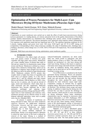Shakti Bansal et al. Int. Journal of Engineering Research and Application www.ijera.com
Vol. 3, Issue 5, Sep-Oct 2013, pp.206-217
www.ijera.com 206 | P a g e
Optimization of Process Parameters for Multi-Layer- Cum
Microwave Drying Of Oyster Mushrooms (Pleurotus Sajor Caju)
Shakti Bansal, Satish Kumar, M.S Alam, Mahesh Kumar
Department of Processing and Food Engineering, Punjab Agricultural University, Ludhiana-141004.
Abstract:
Experiments on oyster mushroom were carried out to study the effect of multi layer-cum-microwave drying
process parameters viz. loading density, air velocity and power level on the quality characteristics of the dried
product. Quality characteristics viz. rehydration ratio, shrinkage ratio, texture, colour, overall acceptability of
dried mushroom were analyzed. The process parameters were optimized using response surface methodology
for responses with significant model and non significant lack of fit. The optimum operating conditions for air
velocity, loading density and power level were 3.80 m/sec 38.80 kg/m2
and 413 W at 600
C drying air
temperature. Corresponding to these values of process variables, the value of rehydration ratio, shrinkage ratio,
hardness, chewiness, colour change was 2.15, 0.84, 720 N, 473N and 15.50 respectively. The overall desirability
was 0.78.
Keywords- Multi layer-cum-microwave drying, optimization, oyster mushroom, quality.
I. INTRODUCTION
Mushroom is the oldest single cell protein
food with protein content in between low grade
vegetable and high grade meat protein. Mushrooms
are a more valuable source of protein than cattle or
fish and are valued for its characteristic meaty biting
texture and flavour. Mushroom is defined as a macro-
fungus with a distinctive fruiting body, which can be
hypogeous or epigeous, large enough to be seen with
the naked eye and to be picked by hand (Hawksworth
2001). Mushroom contains 20-35% protein (dry
weight) which is higher than those of vegetables and
fruits and is of superior quality. It is also rich in
vitamin (B, C, and D), minerals and water content
(Royse and Schisler 1980 & Mattila et al 2001). Also,
they are low in calories, salt, fat and are devoid of
sugar, starch and cholesterol, which make them an
ideal nutritional and diet supplement. Medicinal
mushrooms have become important due to their
antitumor, antifungal, and reducing hyper
cholesterolemia activities (Chang and Buswell 1996).
Apart from its food nutritional and medicine value,
mushroom growing can be efficient means of waste
disposal especially agriculture waste such as paddy
straw, hay etc. (Mandeel 2005).
At present 3 varieties of mushrooms are
being cultivated in India. These are white mushroom
(Agaricus bisporus), the paddy-straw mushroom
(Volvariella volvacea) and the oyster mushroom
(Pleurotus sajor-caju). Mushrooms are highly
perishable due to their high moisture content.
Amongst the various methods employed for
preservation, drying is an energy-intensive operation
in which the water activity of the food is reduced by
removal of the water. Drying is a method of
preservation in which the water activity of the food is
reduced.Traditionally mushrooms are dried under
open sun, which results in unhygienic and poor
quality products. (Chua et al 2001). The other drying
methods are mechanical viz. thin layer drying and
multi layer drying. Drying in thin layers is expensive
and wastes more energy and small amounts of product
are dried. In multilayer drying, more quantity of
product can be dried and air can be utilized properly
resulting in energy saving.
Use of Microwave is considered as the fourth
generation drying technology. Waves can penetrate
directly into the material, heating is volumetric (from
inside out) and provides fast and uniform heating
throughout the entire product.The quick energy
absorption by water molecules causes rapid water
evaporation, creating an outward flux of rapidly
escaping vapour. Microwaves penetrate the food from
all direction. This facilitates steam escape and speed
heating. In addition to improving the drying rate, this
outward flux can help to prevent the shrinkage of
tissue structure, which prevails in most conventional
air drying techniques. Hence better rehydration
characteristics may be expected in microwave dried
products (Khraisheh et al 1997; Prabhanjan 1995).
Microwave processes offer a lot of advantages such as
less start up time, faster heating, energy efficiency
(most of the electromagnetic energy is converted to
heat), space savings, precise process control and food
product with better nutritional quality.
Mohanta et al (2011) dehydrated ginger
(Zingiber Officinale, Cv. Suprava) slices (4 mm thick)
at 25°, 40°, 50° and 60 °C at three different
microwave power levels, viz. 120, 240, and 360 W in
microwave assisted convective dryer up to 0.07 g
moisture/g dry solid. The final product quality was
RESEARCH ARTICLE OPEN ACCESS
 