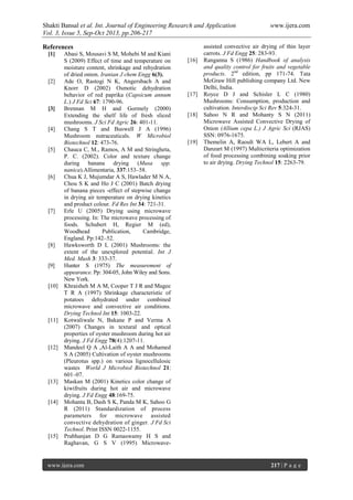 Shakti Bansal et al. Int. Journal of Engineering Research and Application www.ijera.com
Vol. 3, Issue 5, Sep-Oct 2013, pp.206-217
www.ijera.com 217 | P a g e
References
[1] Abasi S, Mousavi S M, Mohebi M and Kiani
S (2009) Effect of time and temperature on
moisture content, shrinkage and rehydration
of dried onion. Iranian J chem Engg 6(3).
[2] Ade O, Rastogi N K, Angersbach A and
Knorr D (2002) Osmotic dehydration
behavior of red paprika (Capsicum annum
L.) J Fd Sci 67: 1790-96.
[3] Brennan M H and Gormely (2000)
Extending the shelf life of fresh sliced
mushrooms. J Sci Fd Agric 26: 401-11.
[4] Chang S T and Buswell J A (1996)
Mushroom nutraceuticals. W Microbiol
Biotechnol 12: 473-76.
[5] Chauca C, M., Ramos, A M and Stringheta,
P. C. (2002). Color and texture change
during banana drying (Musa spp.
nanica).Allimentaria, 337:153–58.
[6] Chua K J, Mujumdar A S, Hawlader M N A,
Chou S K and Ho J C (2001) Batch drying
of banana pieces -effect of stepwise change
in drying air temperature on drying kinetics
and product colour. Fd Res Int 34: 721-31.
[7] Erle U (2005) Drying using microwave
processing. In: The microwave processing of
foods. Schubert H, Regier M (ed),
Woodhead Publication, Cambridge,
England. Pp:142–52.
[8] Hawksworth D L (2001) Mushrooms: the
extent of the unexplored potential. Int J
Med. Mush 3: 333-37.
[9] Hunter S (1975) The measurement of
appearance. Pp: 304-05, John Wiley and Sons.
New York.
[10] Khraisheh M A M, Cooper T J R and Magee
T R A (1997) Shrinkage characteristic of
potatoes dehydrated under combined
microwave and convective air conditions.
Drying Technol Int 15: 1003-22.
[11] Kotwaliwale N, Bakane P and Verma A
(2007) Changes in textural and optical
properties of oyster mushroom during hot air
drying. J Fd Engg 78(4):1207-11.
[12] Mandeel Q A ,Al-Laith A A and Mohamed
S A (2005) Cultivation of oyster mushrooms
(Pleurotus spp.) on various lignocellulosic
wastes World J Microbiol Biotechnol 21:
601–07.
[13] Maskan M (2001) Kinetics color change of
kiwifruits during hot air and microwave
drying. J Fd Engg 48:169-75.
[14] Mohanta B, Dash S K, Panda M K, Sahoo G
R (2011) Standardization of process
parameters for microwave assisted
convective dehydration of ginger. J Fd Sci
Technol. Print ISSN 0022-1155.
[15] Prabhanjan D G Ramaswamy H S and
Raghavan, G S V (1995) Microwave-
assisted convective air drying of thin layer
carrots. J Fd Engg 25: 283-93.
[16] Ranganna S (1986) Handbook of analysis
and quality control for fruits and vegetable
products. 2nd
edition, pp 171-74. Tata
McGraw Hill publishing company Ltd. New
Delhi, India.
[17] Royce D J and Schisler L C (1980)
Mushrooms: Consumption, production and
cultivation. Interdiscip Sci Rev 5:324-31.
[18] Sahoo N R and Mohanty S N (2011)
Microwave Assisted Convective Drying of
Onion (Allium cepa L.) J Agric Sci (RJAS)
SSN: 0976-1675.
[19] Themelin A, Raoult WA L, Lebert A and
Danzart M (1997) Multicriteria optimization
of food processing combining soaking prior
to air drying. Drying Technol 15: 2263-79.
 