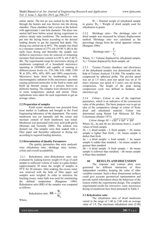 Shakti Bansal et al. Int. Journal of Engineering Research and Application www.ijera.com
Vol. 3, Issue 5, Sep-Oct 2013, pp.206-217
www.ijera.com 208 | P a g e
online starter. The hot air was sucked by the blower
through the heaters and was thrown into the drying
chamber. These chambers had a screen at the bottom
with approximate 1 mm hole diameter. The dryer was
started half hour before actual drying experiment to
achieve steady state conditions. The mushroom was
put into the drying boxes according to the desired
loading density to get the required bed depth. The
drying was carried out at 60°C. The sample was dried
to a moisture content of 27% wb (36.90 % db) in the
multi layer drying and thereafter the sample was
shifted to microwave oven for removal of remaining
moisture final moisture content ie.6.89 % wb (7.40 %
db). The experimental setup for microwave drying of
mushroom comprised of a household microwave
operating at 2450MHz and capable of running at
different power levels viz. 270, 540, 810, 1080, 1350
W at 20%, 40%, 60%, 80% and 100% respectively.
Microwave heats food by bombarding it with
electromagnetic radiation in the microwave spectrum
causing polarized molecules in the food to rotate and
build up thermal energy in a process known as
dielectric heating. The samples were allowed to come
to room temperature, packed and stored. Three
replications were taken for each experiment to get an
average values.
2.2 Preparation of samples
Fresh oyster mushroom was procured from
local market in Ludhiana and brought to the Food
Engineering laboratory of the department. The oyster
mushroom was cut manually and the colour and
moisture content of fresh mushroom was noted.
Mushroom was pretreated with citric acid @40 gm/lit
(Brennan and Gormely 2000). The solution was
drained out. The samples were then soaked with a
filter paper and thereafter subjected to drying run
according to required loading densities.
2.3 Determination of Quality Parameters
The quality parameters that were analysed
were rehydration ratio, shrinkage ratio, texture,
colour and overall acceptability.
2.3.1 Rehydration ratio:-Rehydration ratio was
evaluated by soaking known weight (5-10 g) of each
sample in sufficient volume of water in a glass beaker
(approximately 30 times the weight of sample) at
95°C for 20 minutes. After soaking, the excess water
was removed with the help of filter paper and
samples were weighed. In order to minimize the
leaching losses, water bath was used for maintaining
the defined temperature (Ranganna 1986).
Rehydration ratio (RR) of the samples was computed
as follows:
Rehydration ratio,
W
W
RR
d
r

Where,
Wr = Drained weight of rehydrated sample
in grams; Wd = Weight of dried sample used for
rehydration in grams
2.3.2 Shrinkage ratio:- The shrinkage ratio of
dried sample was measured by toluene displacement
method. Shrinkage ratio was calculated as the
percentage change from the initial apparent volume
(Rangana 1986).
Shrinkage ratio =
0V
Vr
Where, Vr= Volume displaced by rehydrated sample;
V0 = Volume displaced by fresh sample, ml
2.3.3 Texture:-Texture (hardness and chewiness)
of the dehydrated samples was determined with the
help of Texture Analyzer TA-Hdi. The samples were
compressed by spherical probe. The pre-test speed
was set at 1.5 mm/s, post test speed was set at 10
mm/s whereas; test speed of 2 mm/s was set during
compression. The height of the peak during
compression cycle was defined as hardness and
chewiness (g).
2.3.4 Colour:- Colour is one of the important
parameters, which is an indicative of the commercial
value of the product. The basic purpose was to get an
idea of the comparative change in colour of fresh,
dried and rehydrated material. Colour was
determined using Hunter Lab Miniscan XE Plus
Colorimeter (Hunter 1975).
Colour change ΔE =
Where ΔL, Δa and Δb are deviations from L, a and b
values of fresh sample.
ΔL = L dried sample – L fresh sample; + ΔL means
sample is lighter than fresh, - ΔL means sample is
darker than fresh.
Δa = a dried sample- a fresh sample, + Δa means
sample is redder than standard, - Δa means sample is
greener than standard
Δb = b dried sample –b fresh sample, + Δb means
sample is yellower than standard, - Δb means sample
is bluer than standard
III RESULTS AND DISCUSSION
The response and contour plots were
generated for different interaction of three
independent variables, keeping the value of other
variables constant. Such a three dimensional surfaces
could give accurate geometrical representation and
provide useful information about the behaviour of the
system within the experimental design. The complete
experimental results for convective -cum- microwave
drying of mushroom have been presented in Table 3.
3.1 Rehydration ratio
The rehydration ratio of dried mushroom
varied in the range of 1.40 to 2.40 with an average
value of 1.9. The maximum rehydration ratio (2.40)
 