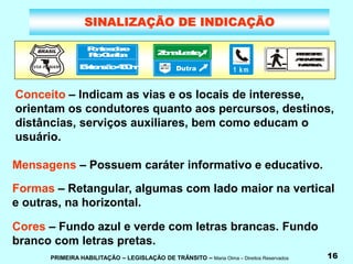 PRIMEIRA HABILITAÇÃO – LEGISLAÇÃO DE TRÂNSITO – Maria Olma – Direitos Reservados 16
SINALIZAÇÃO DE INDICAÇÃO
Conceito – Indicam as vias e os locais de interesse,
orientam os condutores quanto aos percursos, destinos,
distâncias, serviços auxiliares, bem como educam o
usuário.
Mensagens – Possuem caráter informativo e educativo.
Formas – Retangular, algumas com lado maior na vertical
e outras, na horizontal.
Cores – Fundo azul e verde com letras brancas. Fundo
branco com letras pretas.
BRASIL
VIA PANAM
P
o
n
t
e
s
o
b
r
e
R
i
o
G
u
a
í
b
a
E
x
t
e
n
s
ã
o
4
5
0
m
Z
o
n
aL
e
s
t
e P
E
D
E
S
T
R
E
:
A
T
R
A
V
E
S
S
E
N
A
F
A
I
X
A
1 km
 