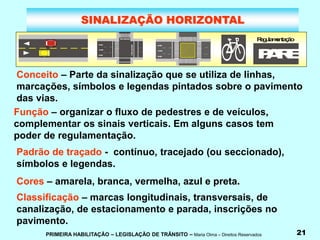 PRIMEIRA HABILITAÇÃO – LEGISLAÇÃO DE TRÂNSITO – Maria Olma – Direitos Reservados 21
SINALIZAÇÃO HORIZONTAL
Conceito – Parte da sinalização que se utiliza de linhas,
marcações, símbolos e legendas pintados sobre o pavimento
das vias.
Função – organizar o fluxo de pedestres e de veículos,
complementar os sinais verticais. Em alguns casos tem
poder de regulamentação.
Padrão de traçado - contínuo, tracejado (ou seccionado),
símbolos e legendas.
Cores – amarela, branca, vermelha, azul e preta.
T
ip
oz
e
b
ra
d
o
Linhas
paralelas
P
A
R
E
R
e
g
u
la
m
e
n
ta
ç
ã
o
Classificação – marcas longitudinais, transversais, de
canalização, de estacionamento e parada, inscrições no
pavimento.
 