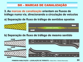 PRIMEIRA HABILITAÇÃO – LEGISLAÇÃO DE TRÂNSITO – Maria Olma – Direitos Reservados 24
SH – MARCAS DE CANALIZAÇÃO
3. As marcas de canalização orientam os fluxos de
tráfego numa via, direcionando a circulação de veículos
a) Separação de fluxo de tráfego de sentidos opostos
b) Separação de fluxo de tráfego de mesmo sentido
 