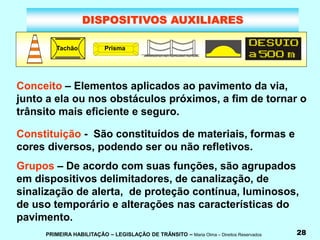 PRIMEIRA HABILITAÇÃO – LEGISLAÇÃO DE TRÂNSITO – Maria Olma – Direitos Reservados 28
DISPOSITIVOS AUXILIARES
Tachão Prisma
Conceito – Elementos aplicados ao pavimento da via,
junto a ela ou nos obstáculos próximos, a fim de tornar o
trânsito mais eficiente e seguro.
Constituição - São constituídos de materiais, formas e
cores diversos, podendo ser ou não refletivos.
Grupos – De acordo com suas funções, são agrupados
em dispositivos delimitadores, de canalização, de
sinalização de alerta, de proteção contínua, luminosos,
de uso temporário e alterações nas características do
pavimento.
 