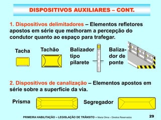 PRIMEIRA HABILITAÇÃO – LEGISLAÇÃO DE TRÂNSITO – Maria Olma – Direitos Reservados 29
DISPOSITIVOS AUXILIARES – CONT.
1. Dispositivos delimitadores – Elementos refletores
apostos em série que melhoram a percepção do
condutor quanto ao espaço para trafegar.
2. Dispositivos de canalização – Elementos apostos em
série sobre a superfície da via.
Tacha Tachão Balizador
tipo
pilarete
Baliza-
dor de
ponte
Prisma Segregador
 