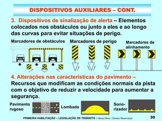 PRIMEIRA HABILITAÇÃO – LEGISLAÇÃO DE TRÂNSITO – Maria Olma – Direitos Reservados 30
DISPOSITIVOS AUXILIARES – CONT.
3. Dispositivos de sinalização de alerta – Elementos
colocados nos obstáculos ou junto a eles e ao longo
das curvas para evitar situações de perigo.
4. Alterações nas características do pavimento –
Recursos que modificam as condições normais da pista
com o objetivo de reduzir a velocidade para aumentar a
segurança.
Marcadores de
alinhamento
Pavimento
rugoso
Lombada
Sono-
rizador
Marcadores de obstáculos Marcadores de perigo
 