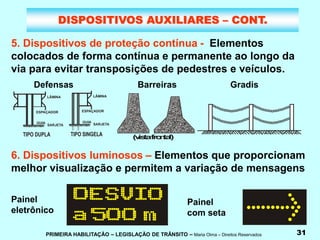 PRIMEIRA HABILITAÇÃO – LEGISLAÇÃO DE TRÂNSITO – Maria Olma – Direitos Reservados 31
DISPOSITIVOS AUXILIARES – CONT.
5. Dispositivos de proteção contínua - Elementos
colocados de forma contínua e permanente ao longo da
via para evitar transposições de pedestres e veículos.
6. Dispositivos luminosos – Elementos que proporcionam
melhor visualização e permitem a variação de mensagens
(
v
is
t
af
r
o
n
t
a
l)
Barreiras Gradis
Painel
eletrônico
Painel
com seta
Defensas
 