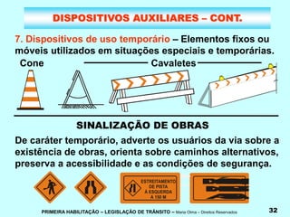 PRIMEIRA HABILITAÇÃO – LEGISLAÇÃO DE TRÂNSITO – Maria Olma – Direitos Reservados 32
DISPOSITIVOS AUXILIARES – CONT.
7. Dispositivos de uso temporário – Elementos fixos ou
móveis utilizados em situações especiais e temporárias.
SINALIZAÇÃO DE OBRAS
M
Á
Q
U
I
N
A
S
N
A
P
I
S
T
A
A
1
5
0
M
T
R
Â
S
De caráter temporário, adverte os usuários da via sobre a
existência de obras, orienta sobre caminhos alternativos,
preserva a acessibilidade e as condições de segurança.
Cone Cavaletes
 