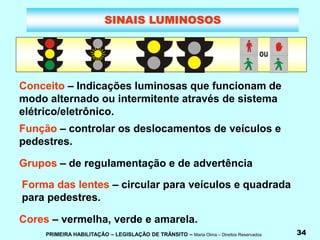 PRIMEIRA HABILITAÇÃO – LEGISLAÇÃO DE TRÂNSITO – Maria Olma – Direitos Reservados 34
SINAIS LUMINOSOS
Conceito – Indicações luminosas que funcionam de
modo alternado ou intermitente através de sistema
elétrico/eletrônico.
Função – controlar os deslocamentos de veículos e
pedestres.
Grupos – de regulamentação e de advertência
Forma das lentes – circular para veículos e quadrada
para pedestres.
Cores – vermelha, verde e amarela.
 