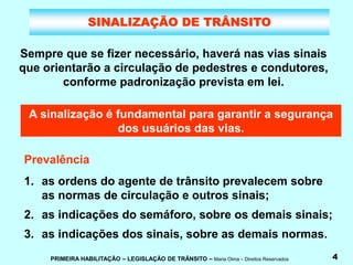 PRIMEIRA HABILITAÇÃO – LEGISLAÇÃO DE TRÂNSITO – Maria Olma – Direitos Reservados 4
SINALIZAÇÃO DE TRÂNSITO
Sempre que se fizer necessário, haverá nas vias sinais
que orientarão a circulação de pedestres e condutores,
conforme padronização prevista em lei.
A sinalização é fundamental para garantir a segurança
dos usuários das vias.
Prevalência
1. as ordens do agente de trânsito prevalecem sobre
as normas de circulação e outros sinais;
2. as indicações do semáforo, sobre os demais sinais;
3. as indicações dos sinais, sobre as demais normas.
 