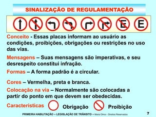 PRIMEIRA HABILITAÇÃO – LEGISLAÇÃO DE TRÂNSITO – Maria Olma – Direitos Reservados 7
SINALIZAÇÃO DE REGULAMENTAÇÃO
Conceito - Essas placas informam ao usuário as
condições, proibições, obrigações ou restrições no uso
das vias.
Mensagens – Suas mensagens são imperativas, e seu
desrespeito constitui infração.
Formas – A forma padrão é a circular.
Cores – Vermelha, preta e branca.
Colocação na via – Normalmente são colocadas a
partir do ponto em que devem ser obedecidas.
Características Obrigação Proibição
 