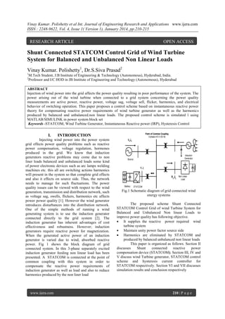 Vinay Kumar. Polishetty et al Int. Journal of Engineering Research and Applications www.ijera.com
ISSN : 2248-9622, Vol. 4, Issue 1( Version 1), January 2014, pp.210-215

RESEARCH ARTICLE

OPEN ACCESS

Shunt Connected STATCOM Control Grid of Wind Turbine
System for Balanced and Unbalanced Non Linear Loads
Vinay Kumar. Polishetty1, Dr.S.Siva Prasad2
1
2

M.Tech Student, J.B Institute of Engineering & Technology (Autonomous), Hyderabad, India.
Professor and I/C HOD in JB Institute of Engineering and Technology (Autonomous), Hyderabad

ABSTRACT
Injection of wind power into the grid affects the power quality resulting in poor performance of the system. The
power arising out of the wind turbine when connected to a grid system concerning the power quality
measurements are active power, reactive power, voltage sag, voltage sell, flicker, harmonics, and electrical
behavior of switching operation. This paper proposes a control scheme based on instantaneous reactive power
theory for compensating reactive power requirements of wind turbine generator as well as the harmonics
produced by balanced and unbalanced.non linear loads. The proposed control scheme is simulated l using
MATLAB/SIMULINK in power system block set
Keywords -STATCOM, Wind Turbine Generator, Instantaneous Reactive power (IRP), Hysteresis Control

I.

INTRODUCTION

Injecting wind power into the power system
grid effects power quality problems such as reactive
power compensation, voltage regulation, hormones
produced in the grid. We know that induction
generators reactive problems may come due to non
liner loads balanced and unbalanced loads some kind
of power electronic devices such as arc lamps welding
machines etc. this all are switching actions harmonics
will present in the system so that complete grid effects
and also it effects on source side. Thus, the network
needs to manage for such fluctuations. The power
quality issues can be viewed with respect to the wind
generation, transmission and distribution network, such
as voltage sag, swells, flickers, harmonics etc affects
power power quality [1]. However the wind generator
introduces disturbances into the distribution network.
One of the simple methods of running a wind
generating system is to use the induction generator
connected directly to the grid system [2]. The
induction generator has inherent advantages of cost
effectiveness and robustness. However; induction
generators require reactive power for magnetization.
When the generated active power of an induction
generator is varied due to wind, absorbed reactive
power. Fig 1 shows the block diagram of grid
connected system. In this 3-phase separately excited
induction generator feeding non linear load has been
presented. A STATCOM is connected at the point of
common coupling with this system in order to
compensate the reactive power requirements of
induction generator as well as load and also to reduce
harmonics produced by the non liner load

www.ijera.com

Fig.1 Schematic diagram of grid connected wind
energy systems
The proposed scheme Shunt Connected
STATCOM Control Grid of wind Turbine System for
Balanced and Unbalanced Non linear Loads to
improve power quality has following objective.
 It supplies the reactive power required wind
turbine system
 Maintain unity power factor source side
 Harmonics are eliminated by STATCOM and
produced by balanced unbalanced non linear loads
This paper is organized as follows. Section II
discusses
Shunt
connected
reactive
power
compensation device (STATCOM). Section III, IV and
V discuss wind Turbine generator, STATCOM control
scheme and hysteresis current controller for
STATCOM respectively. Section VI and VII discusses
simulation results and conclusion respectively

210 | P a g e

 