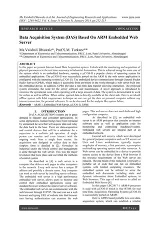 Ms.Vaishali Dhawale et al Int. Journal of Engineering Research and Applications
ISSN : 2248-9622, Vol. 4, Issue 1( Version 3), January 2014, pp.212-215

RESEARCH ARTICLE

www.ijera.com

OPEN ACCESS

Data Acquisition System (DAS) Based On ARM Embedded Web
Server
Ms.Vaishali Dhawale*, Prof.S.M. Turkane**
*(Department of Electronics and Telecommunication, PREC, Loni, Pune University, Ahmednagar)
** (Department of Electronics and Telecommunication, PREC, Loni, Pune University, Ahmednagar)

ABSTRACT
In this paper we present Internet based Data Acquisition system. It deals with the monitoring and acquisition of
physical parameters in the real time necessary in Industrial Automation. This is achieved using the main core of
the system which is an embedded hardware, running a µC/OS-II a popular choice of operating system for
embedded applications. The µC/OS-II was successfully ported on the ARM & the web server application is
configured with the operating system (µC/OS-II). The embedded device communicates through General Packet
Radio Service (GPRS), which makes it accessible from anywhere in the world through a web server built into
the embedded device. In addition, GPRS provides a real-time data transfer allowing interaction. The proposed
system eliminates the need for the server software and maintenance. A novel approach is introduced to
minimize the operational costs while operating with a large amount of data. The system is demonstrated to work
for online as well as offline .When online, queried data is directly available at the client side. Here is an inbuilt
offline system with 8-bit co-processor technique so one can get the data on personal computer without any
internet connection, for personal reference. It can be also used for the analysis like system failure.
Keywords – ARM11, Embedded Web Server, µC/OS-II, GPRS

I.

INTRODUCTION

DATA-ACQUISITION systems are in great
demand in industry and consumer applications. In
some applications, human beings have been replaced
by unmanned devices that will acquire data and relay
the data back to the base. There are data-acquisition
and control devices that will be a substitute for a
supervisor in a multisite job operation. A single
person can monitor and even interact with the
ongoing work from a single base station. An
acquisition unit designed to collect data in their
simplest form is detailed in [2]. Nowadays in
industrial sector the whole control and management
is done through the web server. This was the major
revolution that took place and out lifted the methods
of control system
As described in [4], a web server is a
computer that delivers web pages to other computers
in the network. Every web server has a unique IP
address and possibly a domain name. Any computer
can work as web server by installing server software.
The embedded web server is a high performance
embedded web server, allows users to monitor and
control their embedded applications using any
standard browser without the need of server software.
The embedded web server can communicate with the
web browser through TCP/IP. The user can use a web
browser and typing URL of website into that browser
user having authentication can examine the web

www.ijera.com

pages. This web server does not need dedicated high
configuration computer.
As described in [5], an embedded web
server is an ARM processor that contains an internet
software suite as well as application code for
monitoring and controlling machines/systems.
Embedded web servers are integral part of an
embedded network.
General web servers, which were developed
for general purpose computers such as NT servers or
Unix and Linux workstations, typically require
megabytes of memory, a fast processor, a preemptive
multitasking operating system and other resources. A
Web server can be embedded in a device to provide
remote access to the device from a Web browser if
the resource requirements of the Web server are
reduced. The end result of this reduction is typically a
portable set of code that can run on embedded
systems with limited computing resources. The
embedded system can be utilized to serve the
embedded web documents including static and
dynamic information about Embedded systems, to
Web browsers. This type of web server is called an
Embedded Web Server [8].
In this paper LPC2917-1 ARM-9 processor
is used with µC/OS-II which is free RTOS for real
time Data Acquisition. Operating System (µC/OS-II)
is successfully ported on ARM9.
Here is GPRS based portable low-cost dataacquisition system, which can establish a reliable
212 | P a g e

 